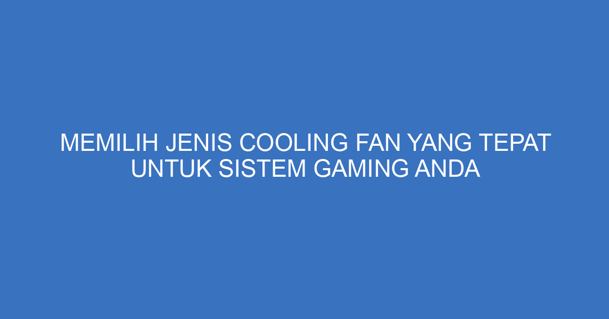 Memilih Jenis Cooling Fan yang Tepat untuk Sistem Gaming Anda